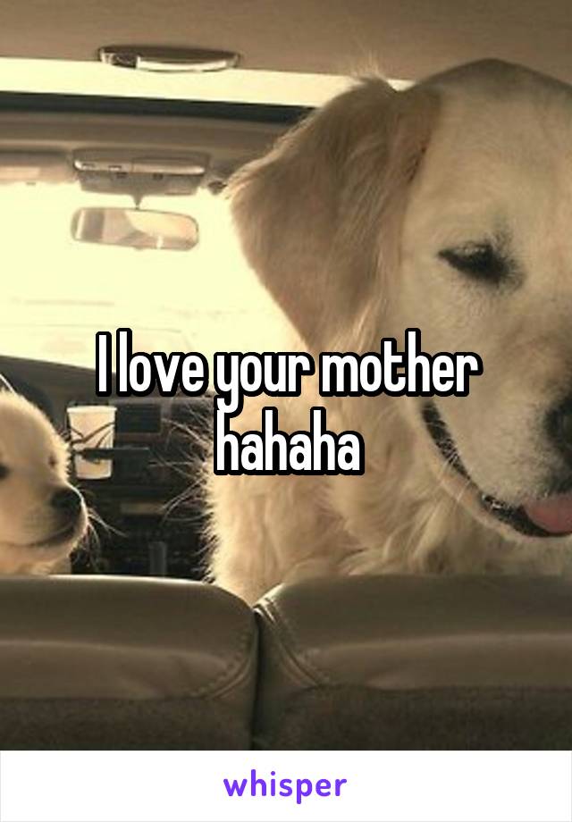 I love your mother hahaha