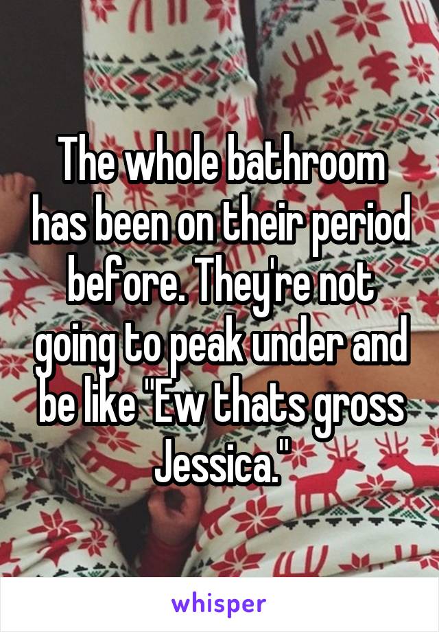 The whole bathroom has been on their period before. They're not going to peak under and be like "Ew thats gross Jessica."