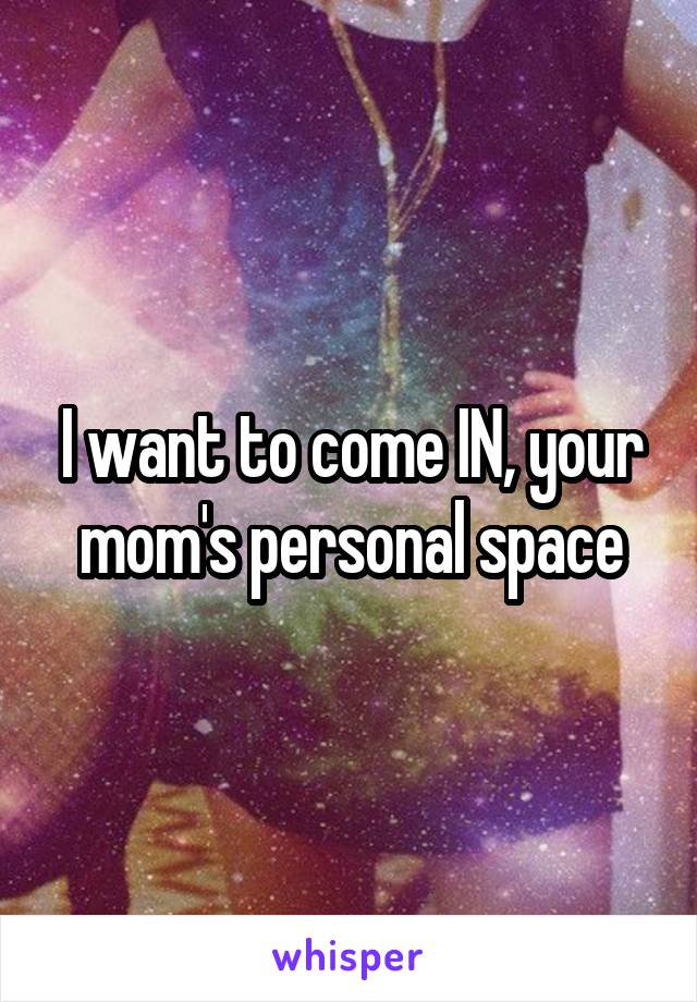 I want to come IN, your mom's personal space