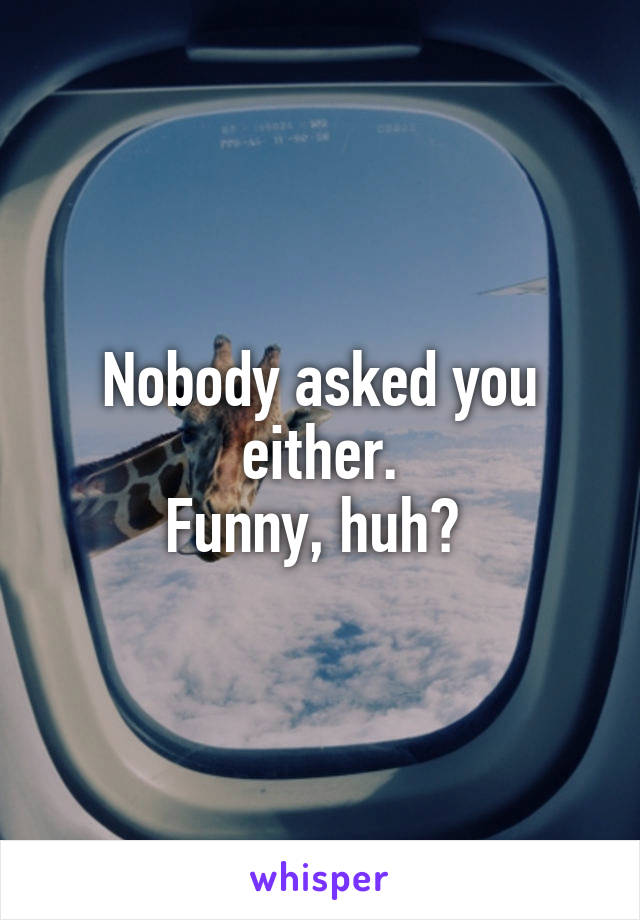 Nobody asked you either.
Funny, huh? 