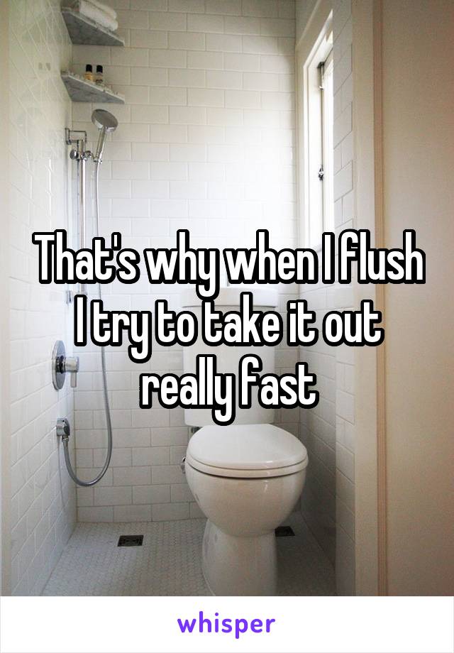 That's why when I flush I try to take it out really fast