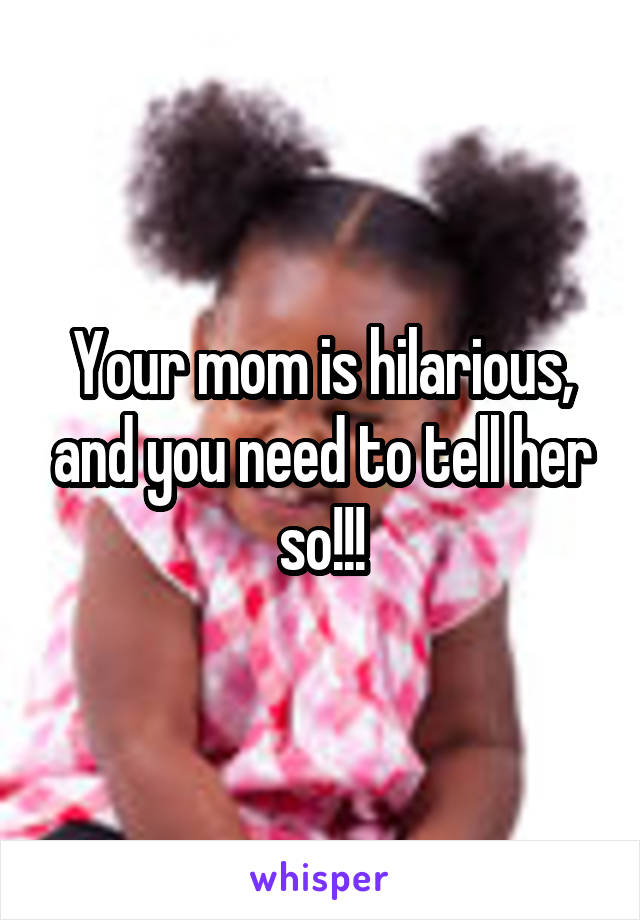 Your mom is hilarious, and you need to tell her so!!!