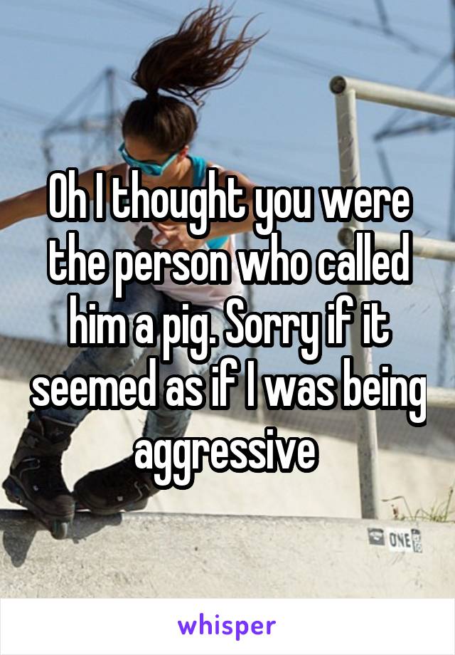 Oh I thought you were the person who called him a pig. Sorry if it seemed as if I was being aggressive 