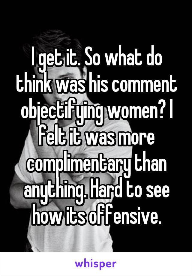 I get it. So what do think was his comment objectifying women? I felt it was more complimentary than anything. Hard to see how its offensive.