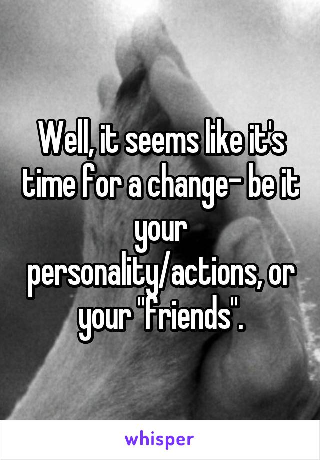 Well, it seems like it's time for a change- be it your personality/actions, or your "friends".