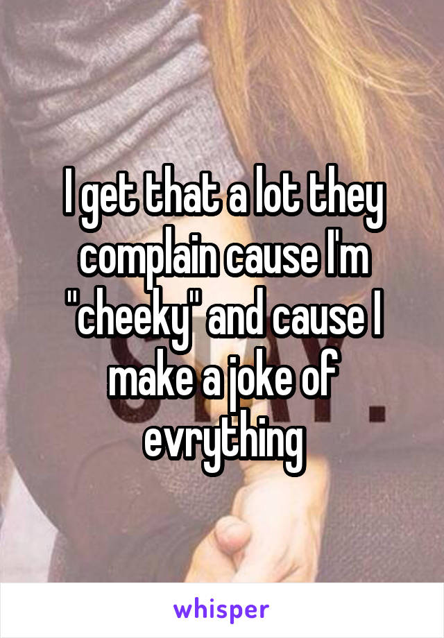 I get that a lot they complain cause I'm "cheeky" and cause I make a joke of evrything