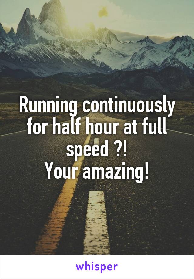 Running continuously for half hour at full speed ?!
Your amazing!