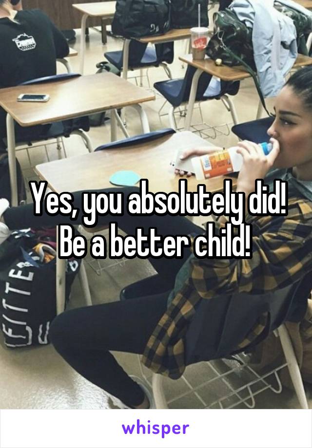 Yes, you absolutely did! Be a better child! 