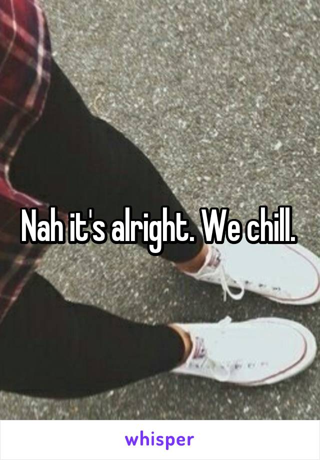 Nah it's alright. We chill. 