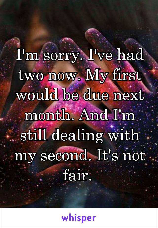 I'm sorry. I've had two now. My first would be due next month. And I'm still dealing with my second. It's not fair. 