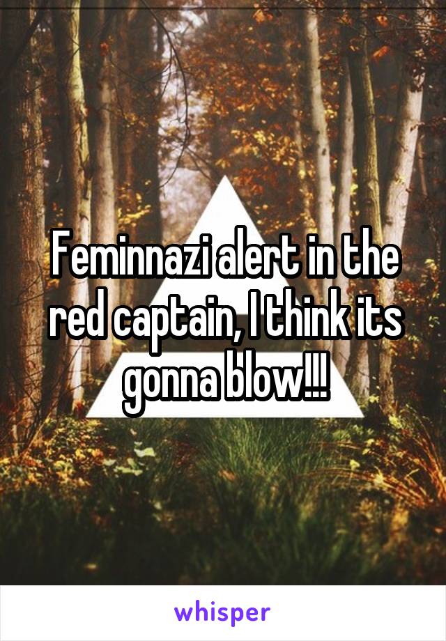 Feminnazi alert in the red captain, I think its gonna blow!!!