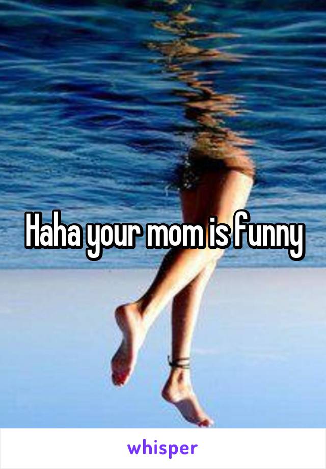 Haha your mom is funny
