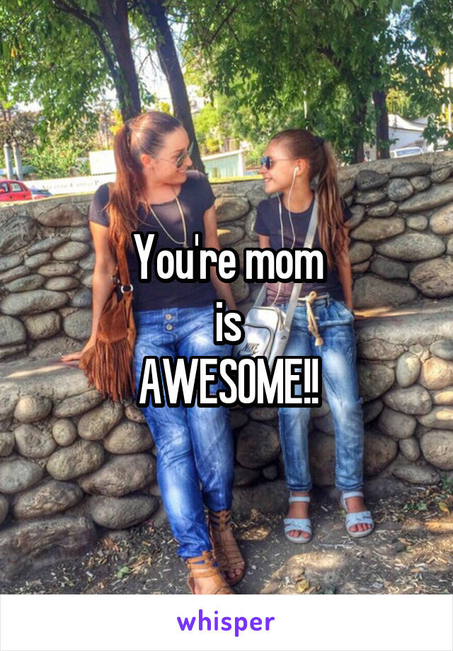 You're mom
is
AWESOME!!