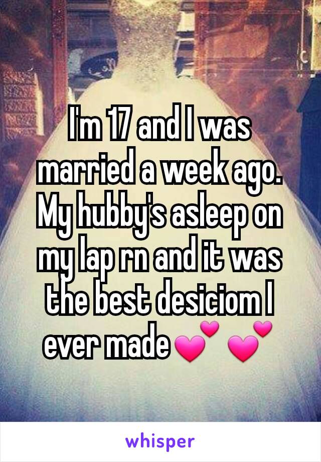 I'm 17 and I was married a week ago. My hubby's asleep on my lap rn and it was the best desiciom I ever made💕💕