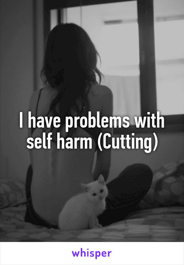 I have problems with self harm (Cutting)