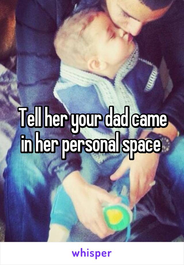Tell her your dad came in her personal space 