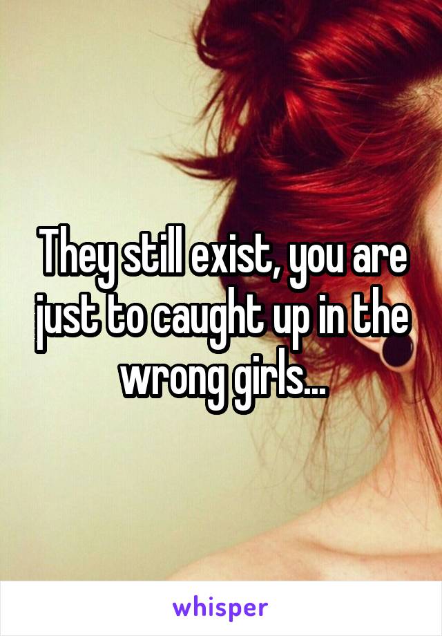 They still exist, you are just to caught up in the wrong girls...