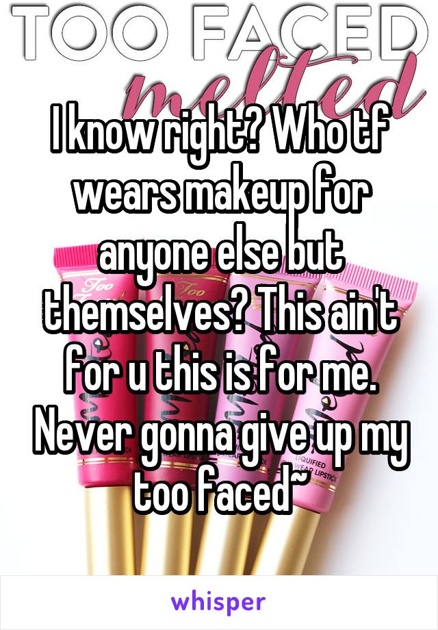 I know right? Who tf wears makeup for anyone else but themselves? This ain't for u this is for me. Never gonna give up my too faced~