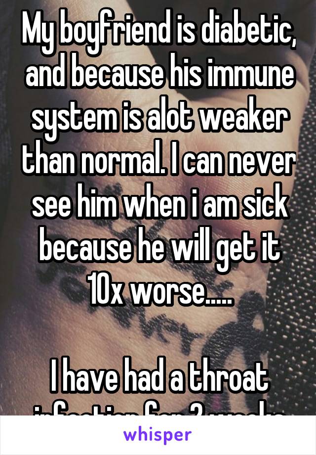 My boyfriend is diabetic, and because his immune system is alot weaker than normal. I can never see him when i am sick because he will get it 10x worse.....

I have had a throat infection for 2 weeks