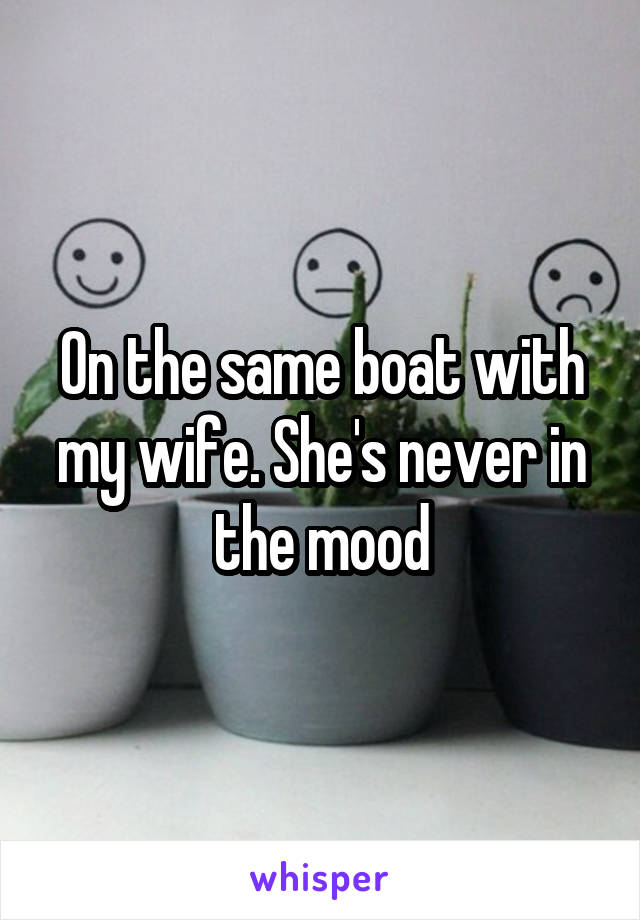 On the same boat with my wife. She's never in the mood