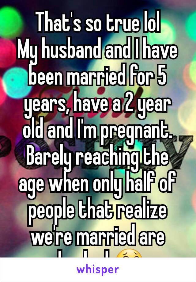 That's so true lol
My husband and I have been married for 5 years, have a 2 year old and I'm pregnant. Barely reaching the age when only half of people that realize we're married are shocked 😂