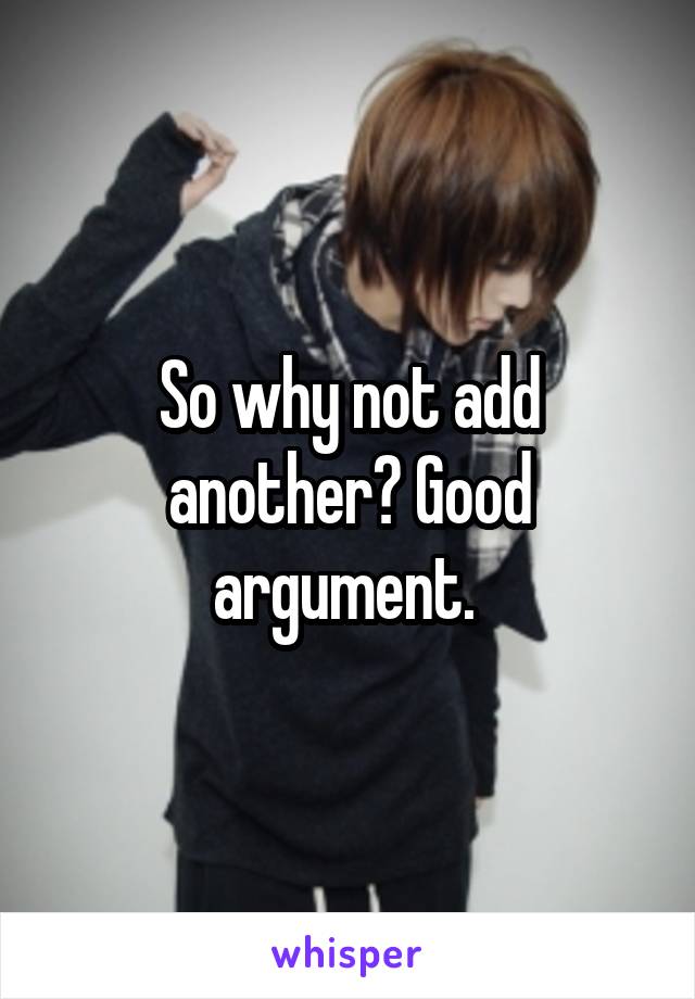 So why not add another? Good argument. 