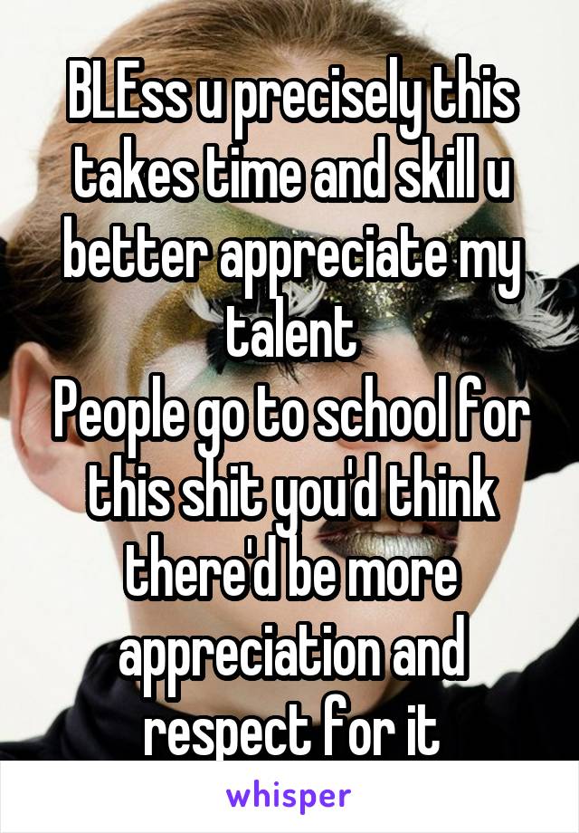 BLEss u precisely this takes time and skill u better appreciate my talent
People go to school for this shit you'd think there'd be more appreciation and respect for it