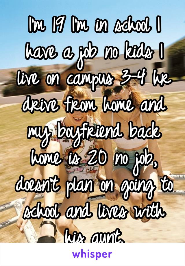 I'm 19 I'm in school I have a job no kids I live on campus 3-4 hr drive from home and my boyfriend back home is 20 no job, doesn't plan on going to school and lives with his aunt.