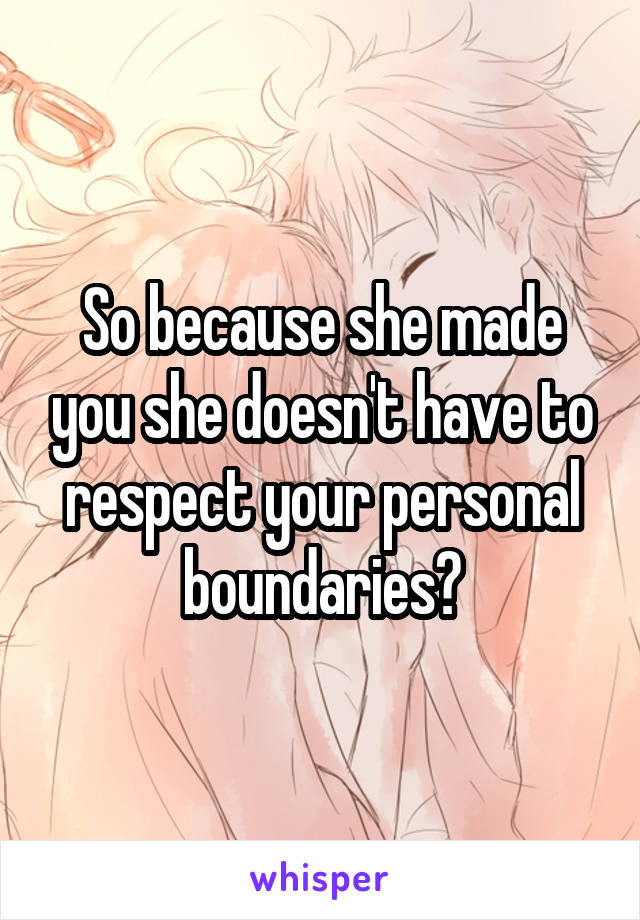 So because she made you she doesn't have to respect your personal boundaries?