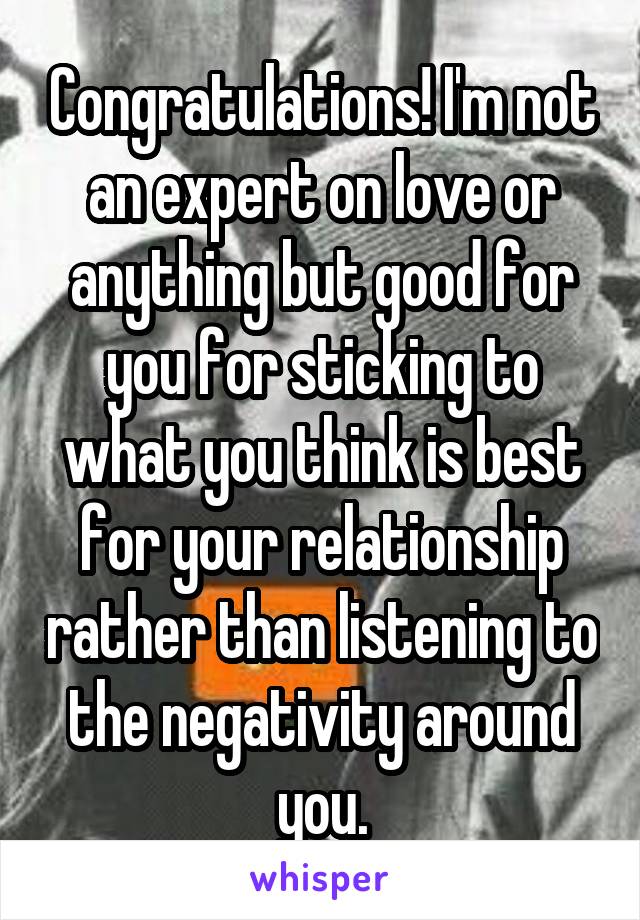 Congratulations! I'm not an expert on love or anything but good for you for sticking to what you think is best for your relationship rather than listening to the negativity around you.