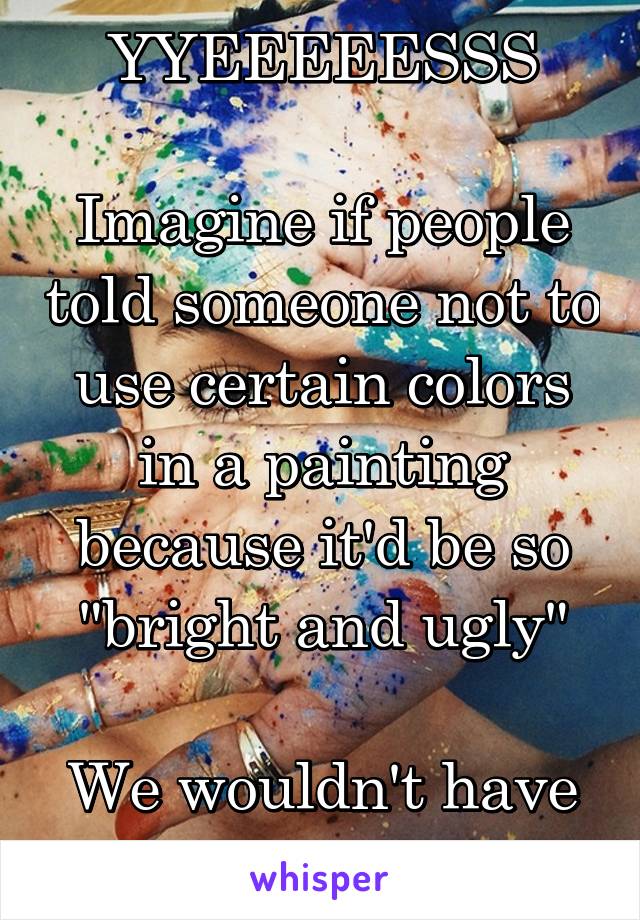 YYEEEEESSS

Imagine if people told someone not to use certain colors in a painting because it'd be so "bright and ugly"

We wouldn't have nice things 