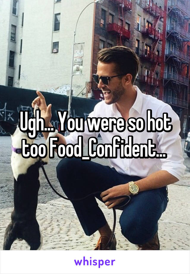 Ugh... You were so hot too Food_Confident... 