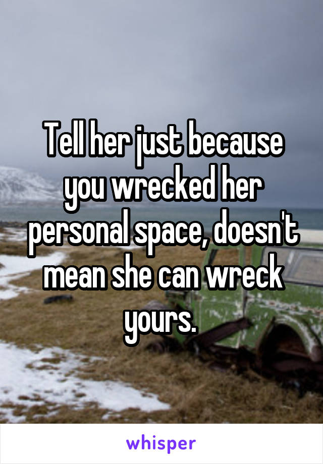 Tell her just because you wrecked her personal space, doesn't mean she can wreck yours. 