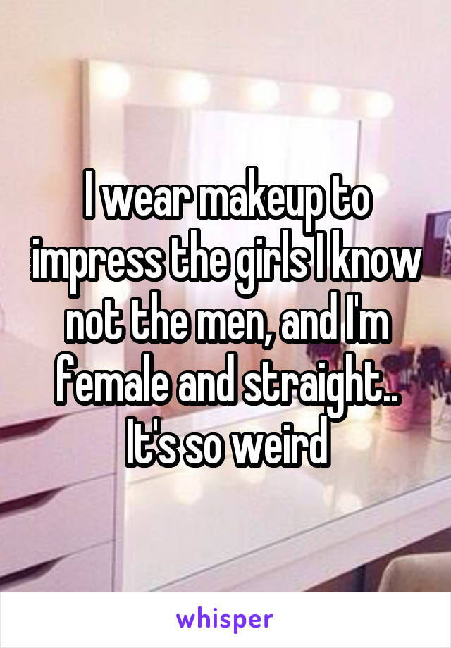 I wear makeup to impress the girls I know not the men, and I'm female and straight.. It's so weird