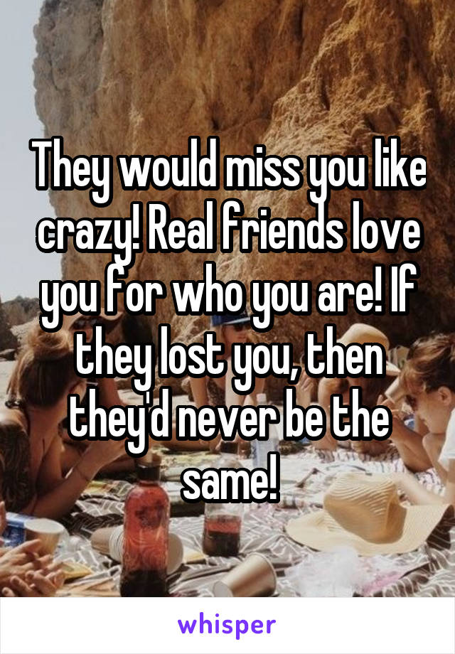 They would miss you like crazy! Real friends love you for who you are! If they lost you, then they'd never be the same!