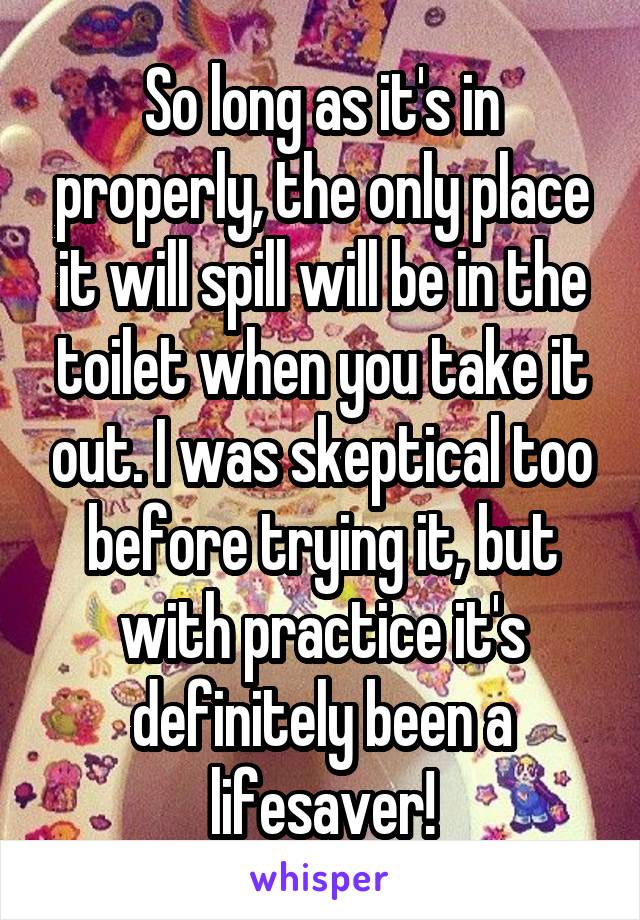 So long as it's in properly, the only place it will spill will be in the toilet when you take it out. I was skeptical too before trying it, but with practice it's definitely been a lifesaver!