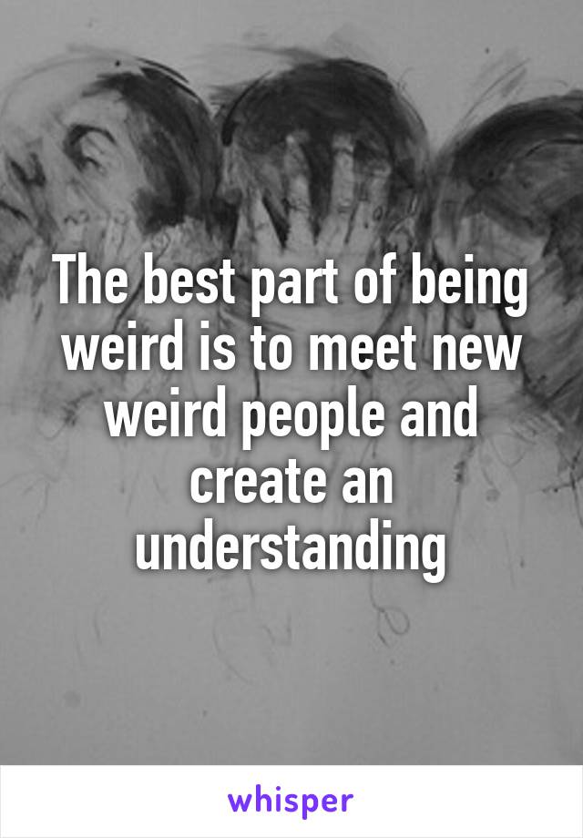 The best part of being weird is to meet new weird people and create an understanding