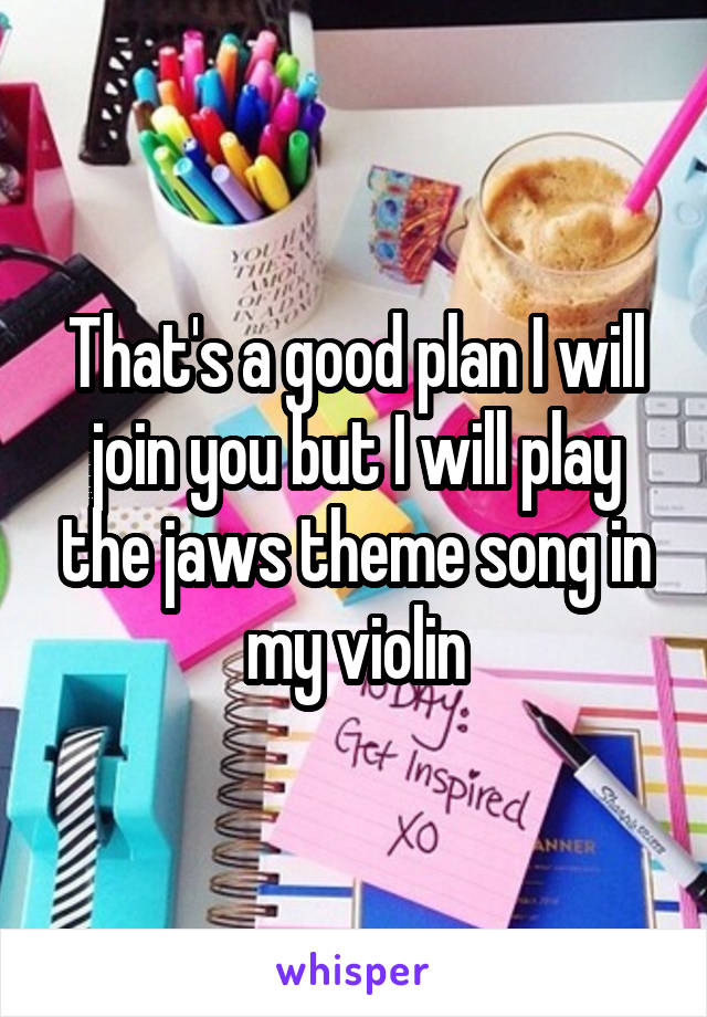 That's a good plan I will join you but I will play the jaws theme song in my violin