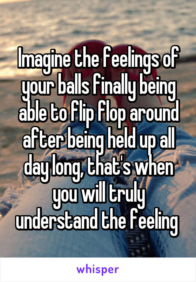 Imagine the feelings of your balls finally being able to flip flop around after being held up all day long, that's when you will truly understand the feeling 