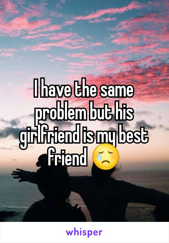 I have the same problem but his girlfriend is my best friend 😢