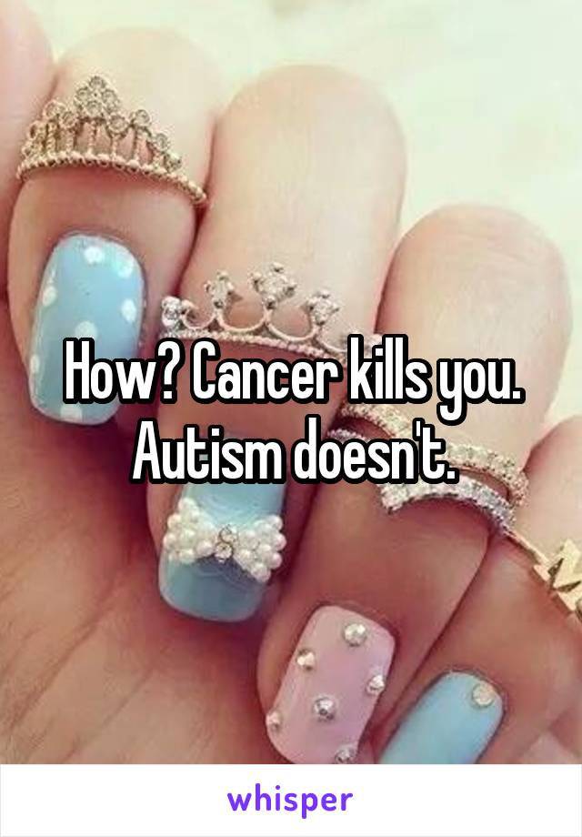 How? Cancer kills you. Autism doesn't.