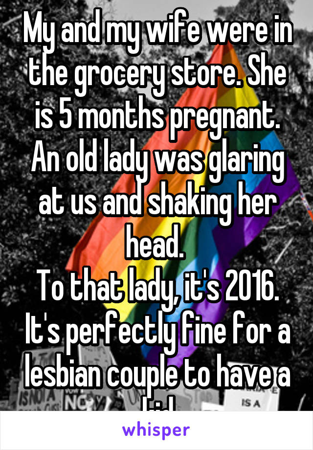 My and my wife were in the grocery store. She is 5 months pregnant. An old lady was glaring at us and shaking her head. 
To that lady, it's 2016. It's perfectly fine for a lesbian couple to have a kid