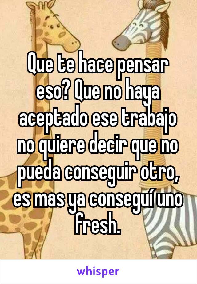 Que te hace pensar eso? Que no haya aceptado ese trabajo no quiere decir que no pueda conseguir otro, es mas ya conseguí uno fresh.