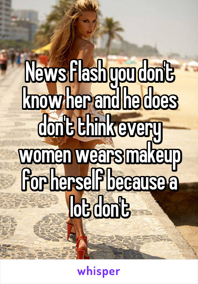 News flash you don't know her and he does don't think every women wears makeup for herself because a lot don't