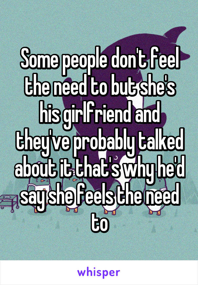 Some people don't feel the need to but she's his girlfriend and they've probably talked about it that's why he'd say she feels the need to