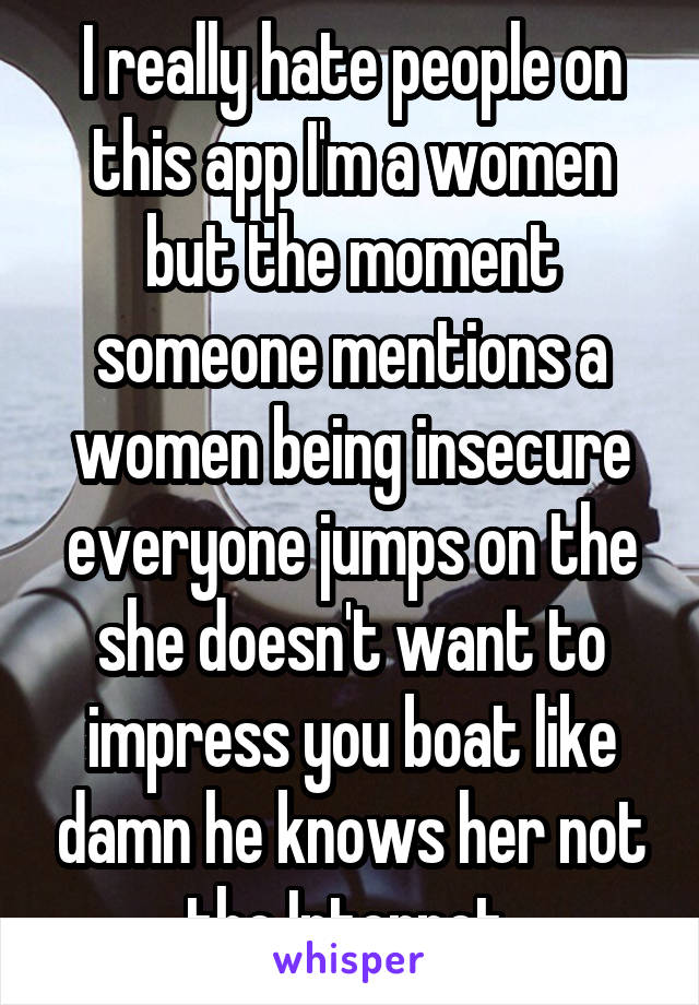 I really hate people on this app I'm a women but the moment someone mentions a women being insecure everyone jumps on the she doesn't want to impress you boat like damn he knows her not the Internet 