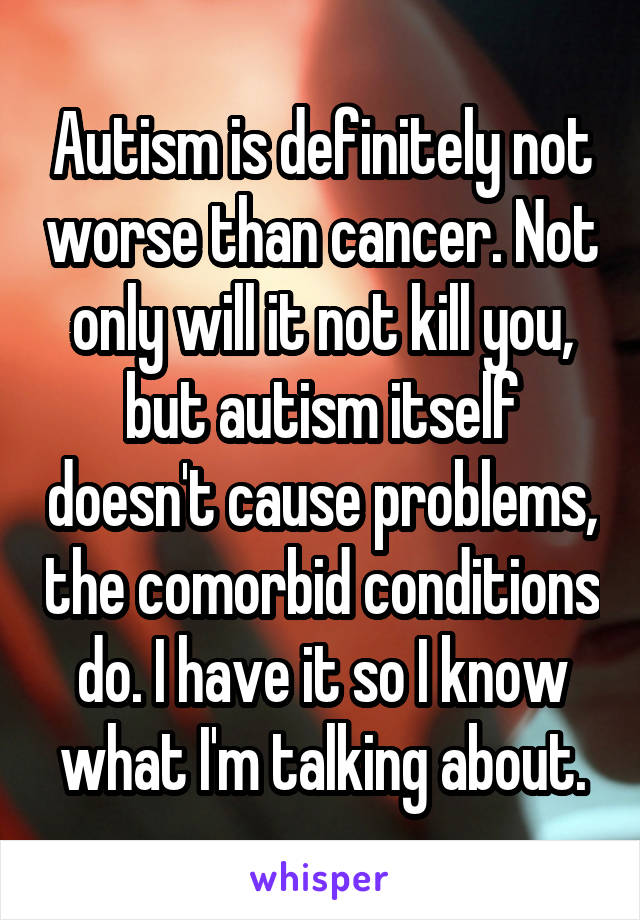 Autism is definitely not worse than cancer. Not only will it not kill you, but autism itself doesn't cause problems, the comorbid conditions do. I have it so I know what I'm talking about.