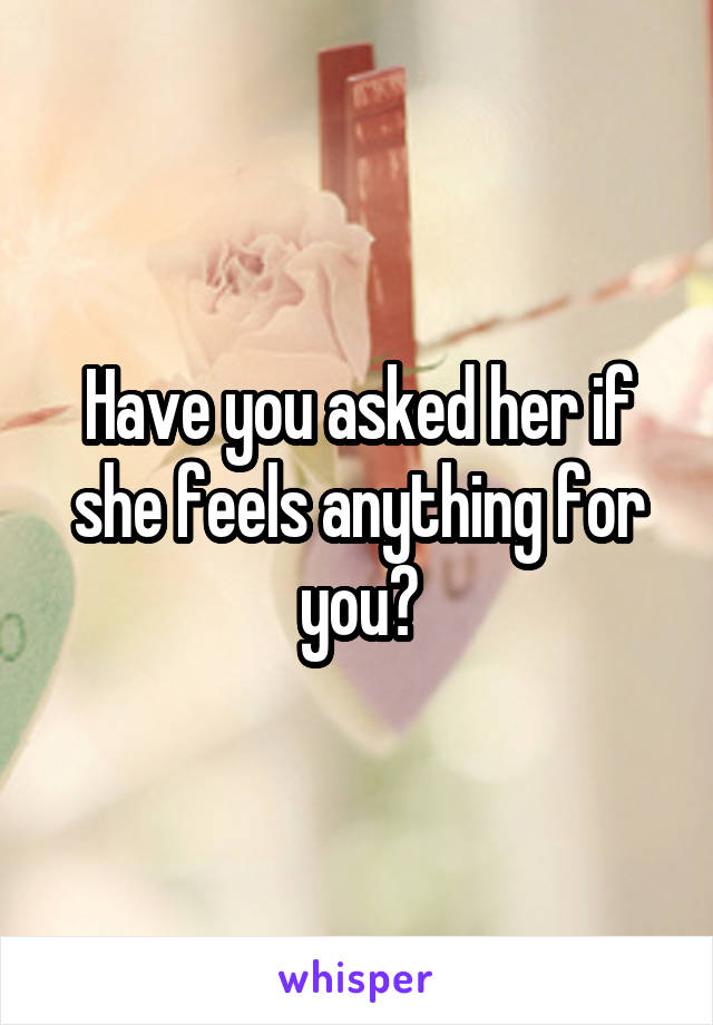 Have you asked her if she feels anything for you?