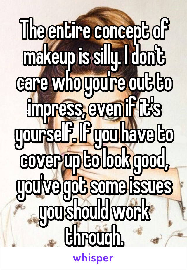 The entire concept of makeup is silly. I don't care who you're out to impress, even if it's yourself. If you have to cover up to look good, you've got some issues you should work through.