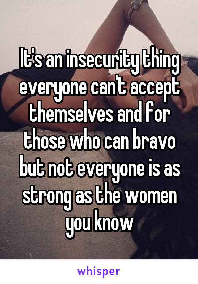 It's an insecurity thing everyone can't accept themselves and for those who can bravo but not everyone is as strong as the women you know